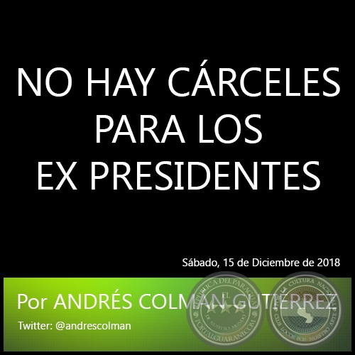 NO HAY CÁRCELES PARA LOS EX PRESIDENTES - Por ANDRÉS COLMÁN GUTIÉRREZ - Sábado, 15 de Diciembre de 2018